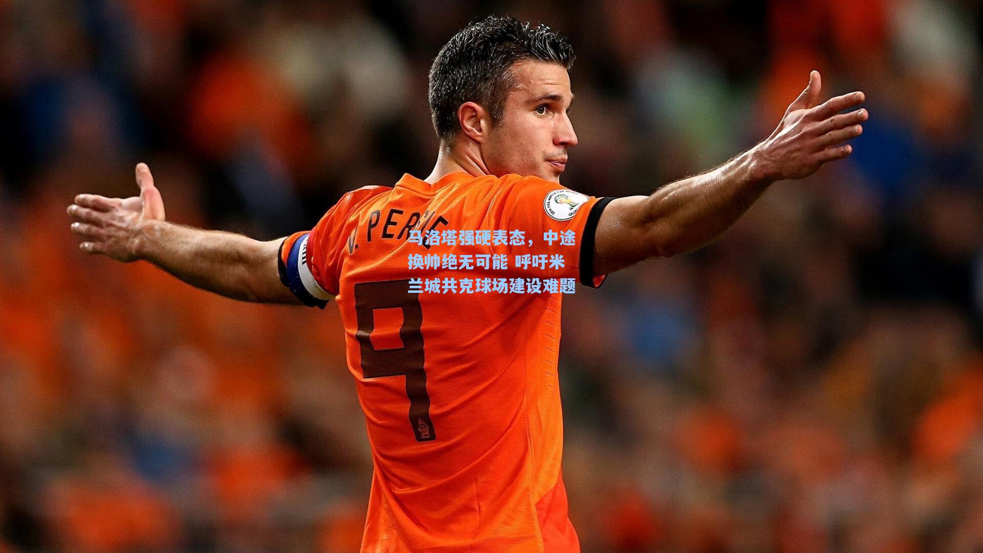 马洛塔强硬表态，中途换帅绝无可能 呼吁米兰城共克球场建设难题