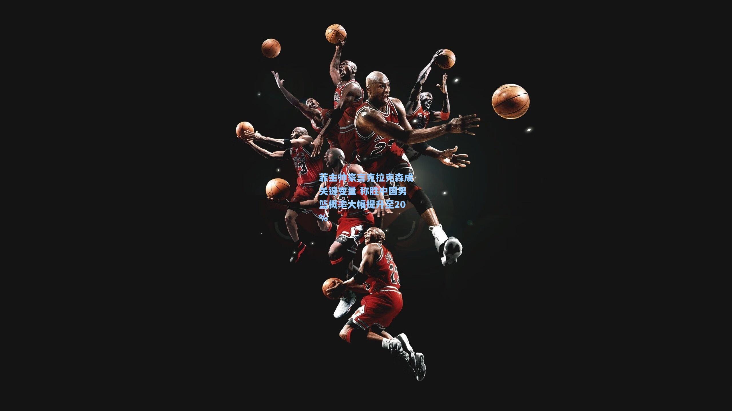 菲主帅豪言克拉克森成关键变量 称胜中国男篮概率大幅提升至20%